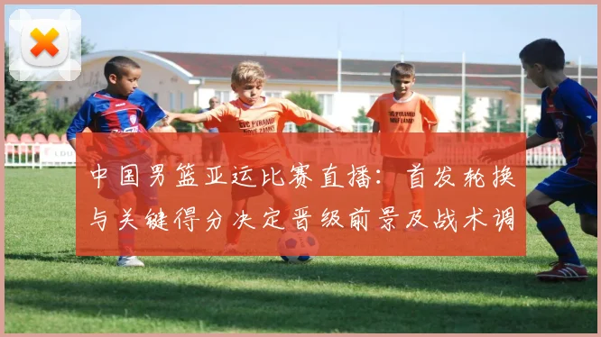 中国男篮亚运比赛直播：首发轮换与关键得分决定晋级前景及战术调整看点