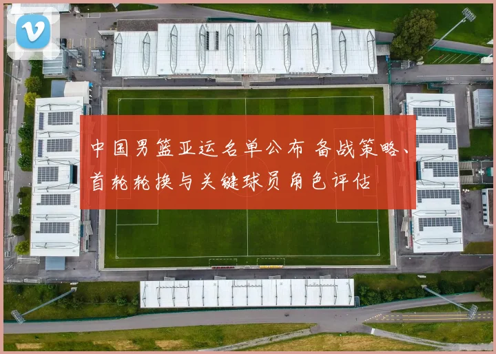 中国男篮亚运名单公布 备战策略、首轮轮换与关键球员角色评估