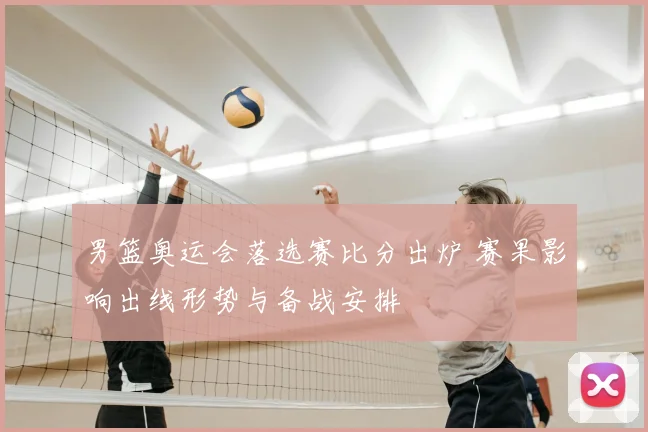 男篮奥运会落选赛比分出炉 赛果影响出线形势与备战安排