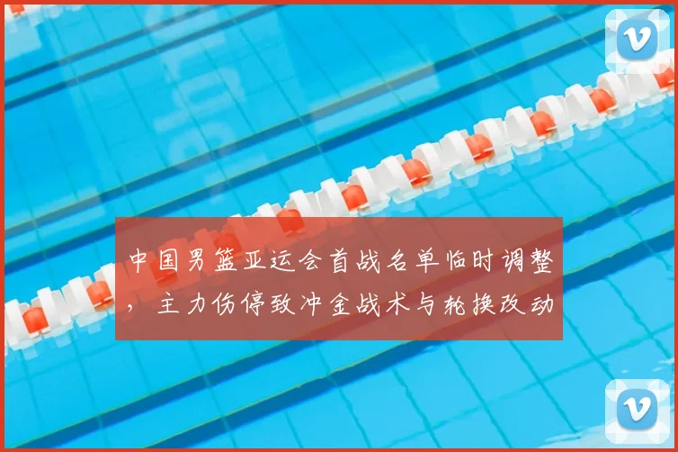 中国男篮亚运会首战名单临时调整，主力伤停致冲金战术与轮换改动