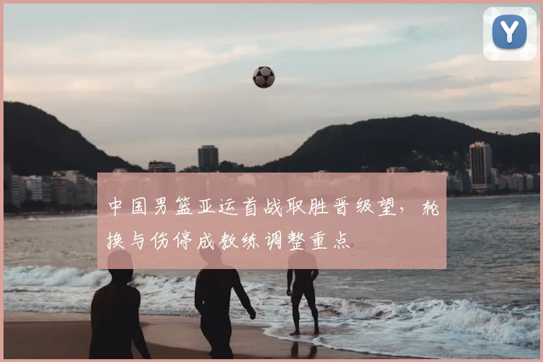 中国男篮亚运首战取胜晋级望，轮换与伤停成教练调整重点